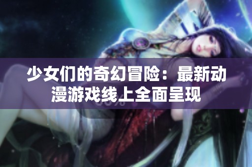 少女们的奇幻冒险：最新动漫游戏线上全面呈现