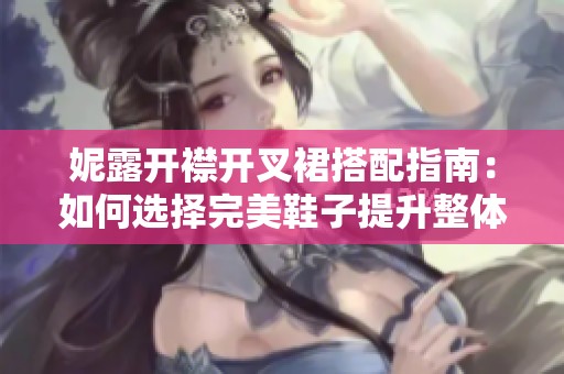 妮露开襟开叉裙搭配指南：如何选择完美鞋子提升整体造型