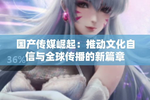 国产传媒崛起：推动文化自信与全球传播的新篇章