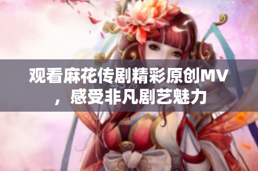 观看麻花传剧精彩原创MV，感受非凡剧艺魅力