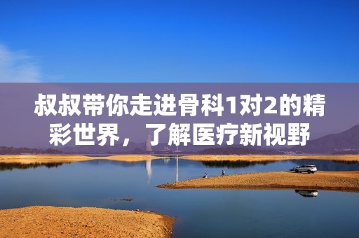 叔叔带你走进骨科1对2的精彩世界，了解医疗新视野
