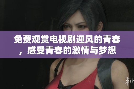 免费观赏电视剧迎风的青春，感受青春的激情与梦想