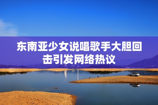 东南亚少女说唱歌手大胆回击引发网络热议