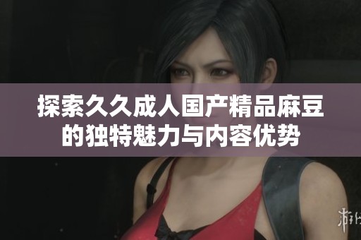 探索久久成人国产精品麻豆的独特魅力与内容优势