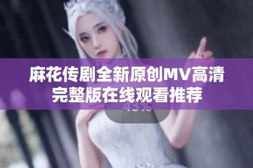 麻花传剧全新原创MV高清完整版在线观看推荐