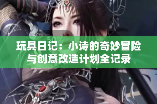 玩具日记：小诗的奇妙冒险与创意改造计划全记录