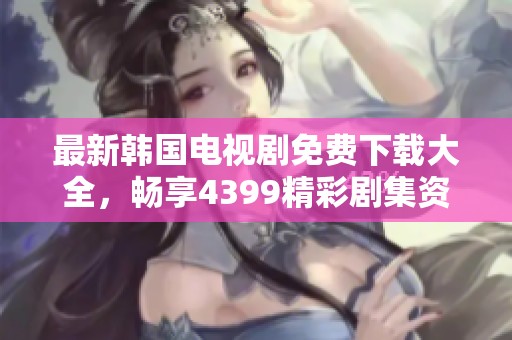 最新韩国电视剧免费下载大全，畅享4399精彩剧集资源