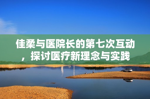 佳柔与医院长的第七次互动，探讨医疗新理念与实践
