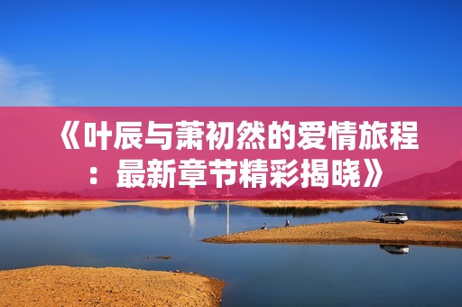 《叶辰与萧初然的爱情旅程：最新章节精彩揭晓》