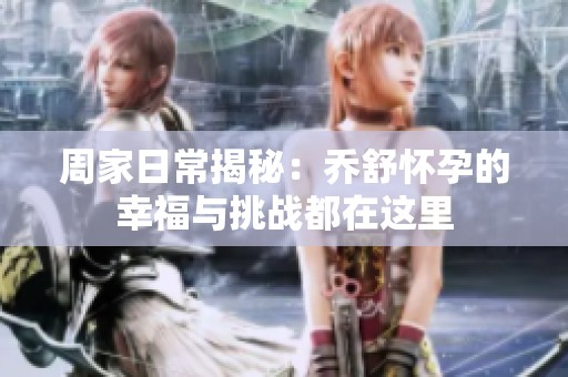 周家日常揭秘：乔舒怀孕的幸福与挑战都在这里