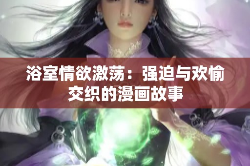 浴室情欲激荡:强迫与欢愉交织的漫画故事 浴室情欲激荡:强迫与欢愉交织的漫画故事