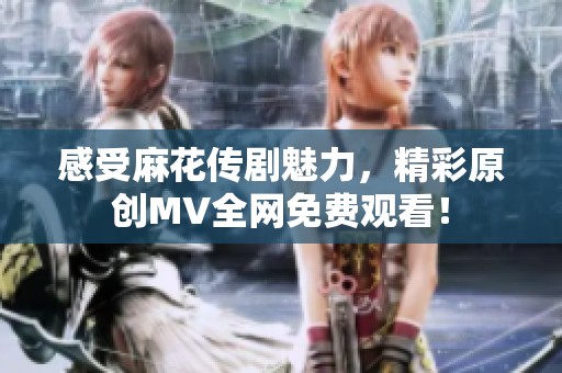 感受麻花传剧魅力，精彩原创MV全网免费观看！
