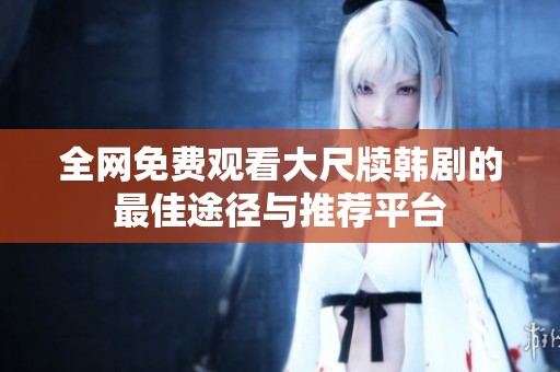 全网免费观看大尺牍韩剧的最佳途径与推荐平台