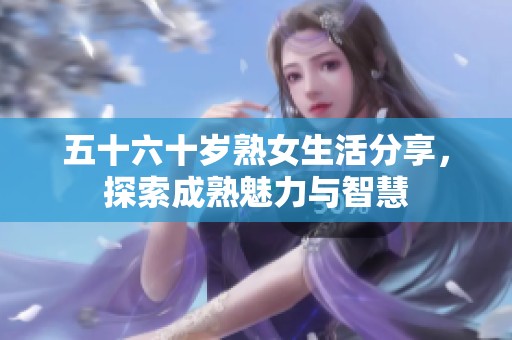 五十六十岁熟女生活分享，探索成熟魅力与智慧