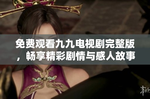 免费观看九九电视剧完整版，畅享精彩剧情与感人故事