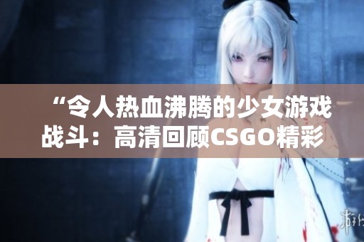 “令人热血沸腾的少女游戏战斗：高清回顾CSGO精彩瞬间”