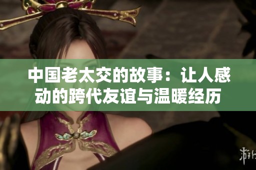 中国老太交的故事：让人感动的跨代友谊与温暖经历