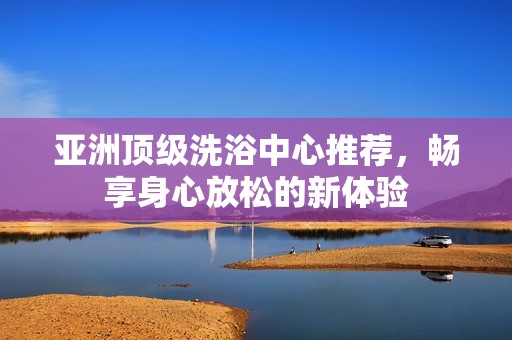 亚洲顶级洗浴中心推荐，畅享身心放松的新体验