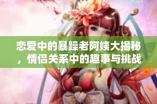 恋爱中的暴躁老阿姨大揭秘，情侣关系中的趣事与挑战