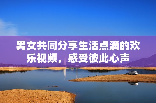 男女共同分享生活点滴的欢乐视频，感受彼此心声