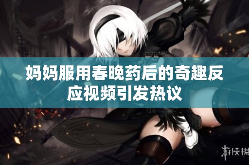 妈妈服用春晚药后的奇趣反应视频引发热议