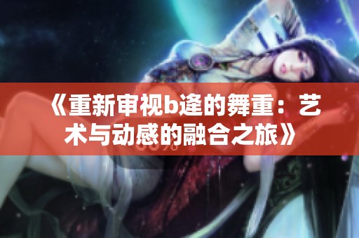 《重新审视b逄的舞重：艺术与动感的融合之旅》