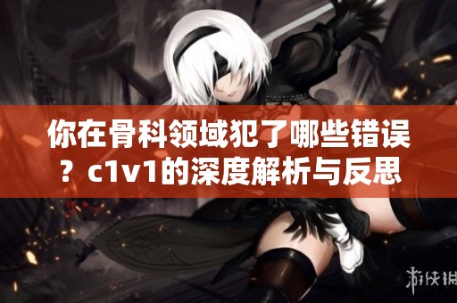 你在骨科领域犯了哪些错误？c1v1的深度解析与反思