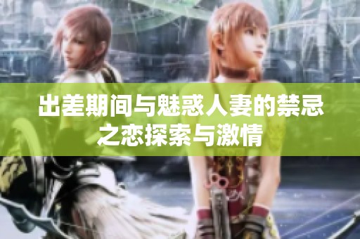 出差期间与魅惑人妻的禁忌之恋探索与激情