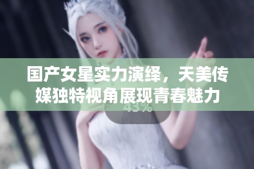 国产女星实力演绎，天美传媒独特视角展现青春魅力