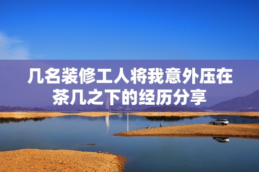 几名装修工人将我意外压在茶几之下的经历分享