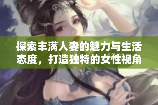 探索丰满人妻的魅力与生活态度，打造独特的女性视角