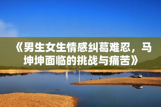 《男生女生情感纠葛难忍，马坤坤面临的挑战与痛苦》