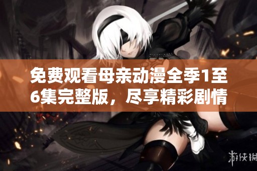 免费观看母亲动漫全季1至6集完整版，尽享精彩剧情与感人故事