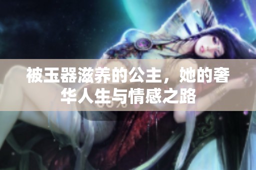 被玉器滋养的公主，她的奢华人生与情感之路