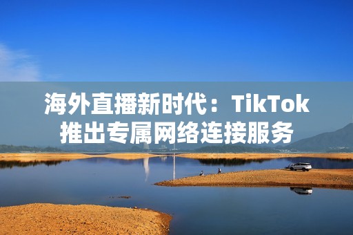 海外直播新时代：TikTok推出专属网络连接服务
