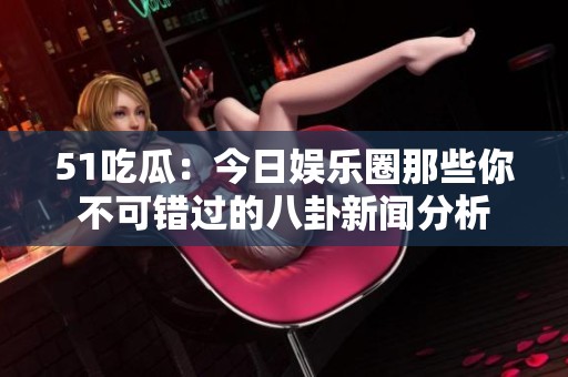51吃瓜：今日娱乐圈那些你不可错过的八卦新闻分析