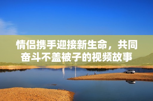 情侣携手迎接新生命，共同奋斗不盖被子的视频故事