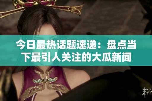 今日最热话题速递：盘点当下最引人关注的大瓜新闻