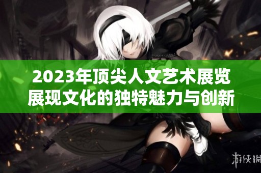 2023年顶尖人文艺术展览展现文化的独特魅力与创新视野