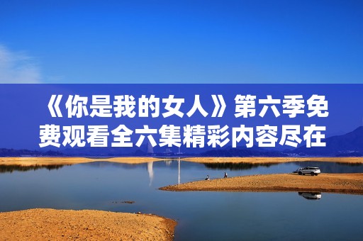 《你是我的女人》第六季免费观看全六集精彩内容尽在这里