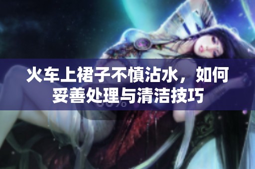 火车上裙子不慎沾水，如何妥善处理与清洁技巧