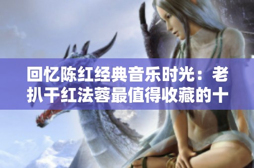 回忆陈红经典音乐时光：老扒干红法蓉最值得收藏的十首佳作
