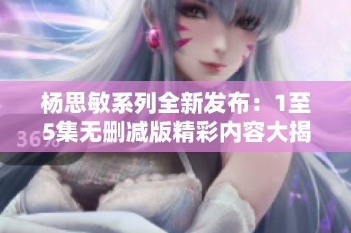 杨思敏系列全新发布：1至5集无删减版精彩内容大揭秘