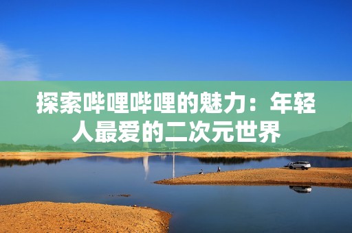 探索哔哩哔哩的魅力：年轻人最爱的二次元世界