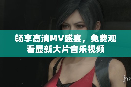 畅享高清MV盛宴，免费观看最新大片音乐视频