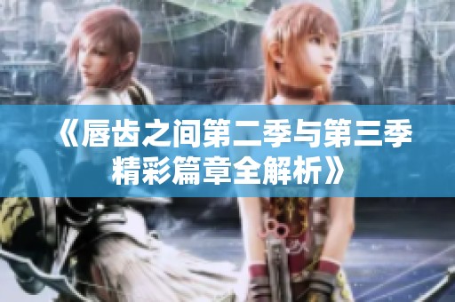《唇齿之间第二季与第三季精彩篇章全解析》
