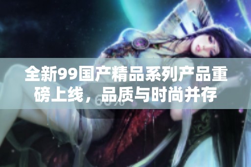 全新99国产精品系列产品重磅上线，品质与时尚并存