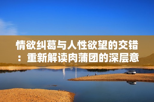 情欲纠葛与人性欲望的交错：重新解读肉蒲团的深层意义