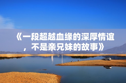 《一段超越血缘的深厚情谊，不是亲兄妹的故事》