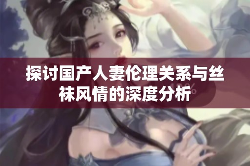 探讨国产人妻伦理关系与丝袜风情的深度分析